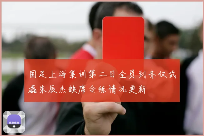国足上海集训第二日全员到齐仅武磊朱辰杰缺席合练情况更新