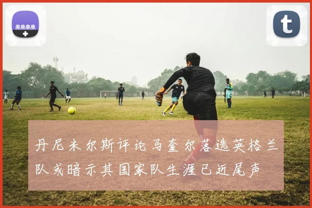 丹尼米尔斯评论马奎尔落选英格兰队或暗示其国家队生涯已近尾声