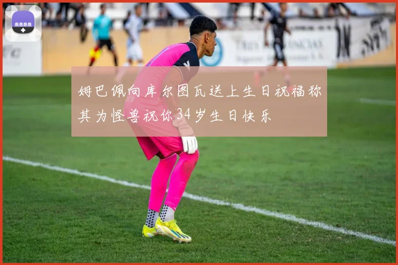 姆巴佩向库尔图瓦送上生日祝福称其为怪兽祝你34岁生日快乐