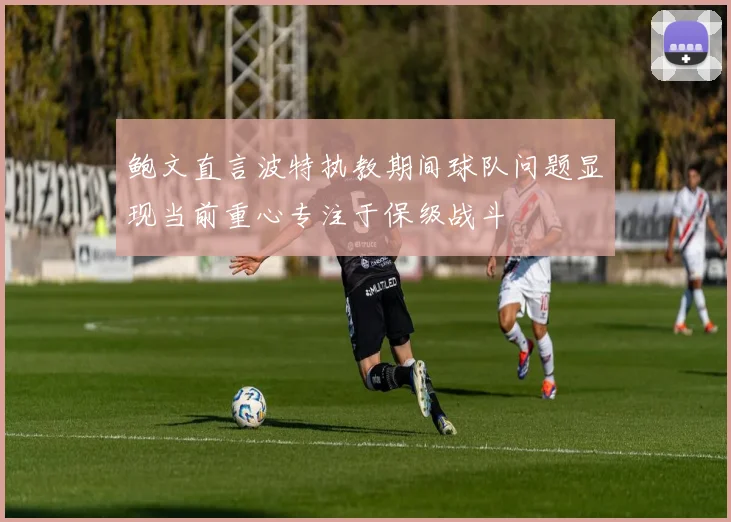 鲍文直言波特执教期间球队问题显现当前重心专注于保级战斗