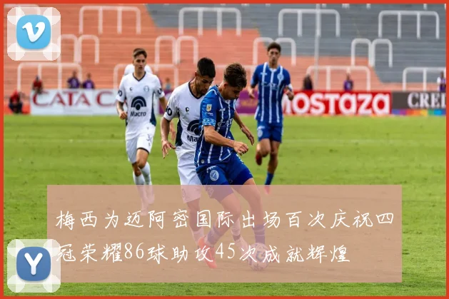 梅西为迈阿密国际出场百次庆祝四冠荣耀86球助攻45次成就辉煌