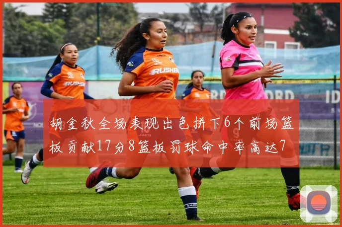 胡金秋全场表现出色拼下6个前场篮板贡献17分8篮板罚球命中率高达75