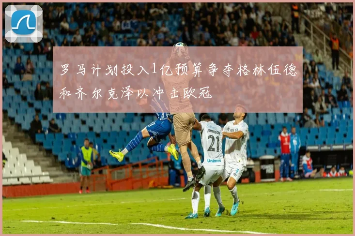 罗马计划投入1亿预算争夺格林伍德和齐尔克泽以冲击欧冠