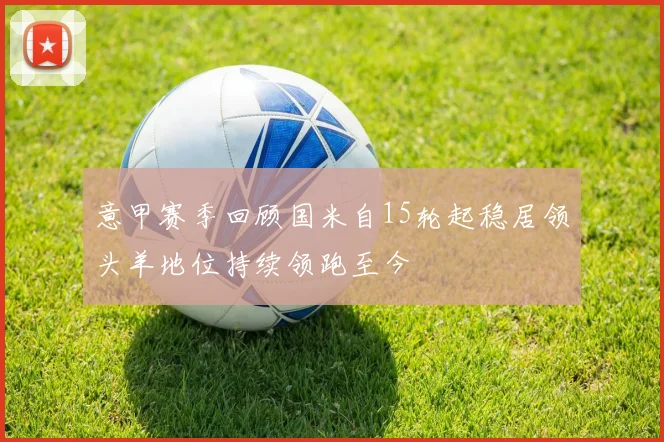 意甲赛季回顾国米自15轮起稳居领头羊地位持续领跑至今