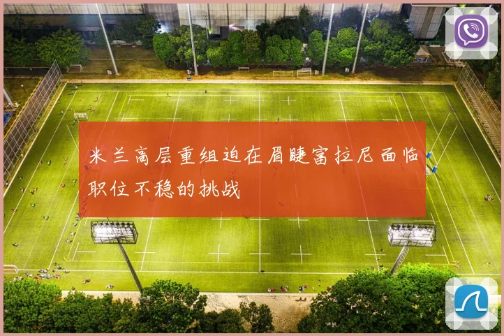 米兰高层重组迫在眉睫富拉尼面临职位不稳的挑战