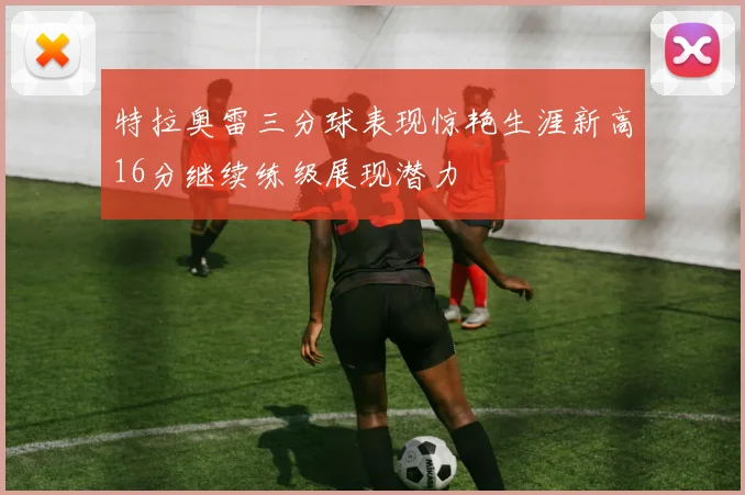 特拉奥雷三分球表现惊艳生涯新高16分继续练级展现潜力
