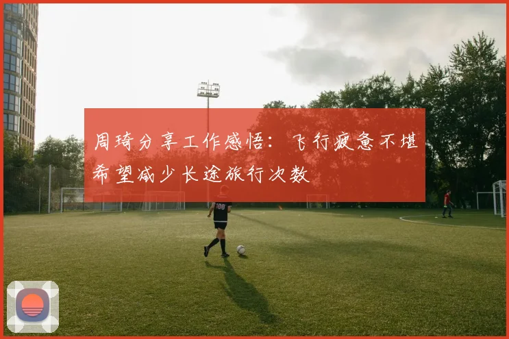 周琦分享工作感悟：飞行疲惫不堪希望减少长途旅行次数